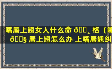 嘴唇上翘女人什么命 🕸 格（嘴 🐧 唇上翘怎么办 上嘴唇翘纠正方法）